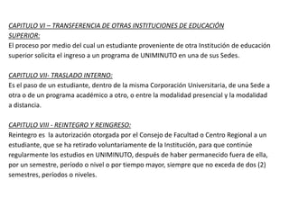 CAPITULO VI – TRANSFERENCIA DE OTRAS INSTITUCIONES DE EDUCACIÓN
SUPERIOR:
El proceso por medio del cual un estudiante proveniente de otra Institución de educación
superior solicita el ingreso a un programa de UNIMINUTO en una de sus Sedes.
CAPITULO VII- TRASLADO INTERNO:
Es el paso de un estudiante, dentro de la misma Corporación Universitaria, de una Sede a
otra o de un programa académico a otro, o entre la modalidad presencial y la modalidad
a distancia.
CAPITULO VIII - REINTEGRO Y REINGRESO:
Reintegro es la autorización otorgada por el Consejo de Facultad o Centro Regional a un
estudiante, que se ha retirado voluntariamente de la Institución, para que continúe
regularmente los estudios en UNIMINUTO, después de haber permanecido fuera de ella,
por un semestre, período o nivel o por tiempo mayor, siempre que no exceda de dos (2)
semestres, períodos o niveles.
 