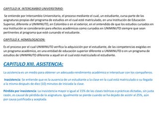 CAPITULO IX. INTERCAMBIO UNIVERSITARIO:
Se entiende por Intercambio Universitario, el proceso mediante el cual, un estudiante, cursa parte de las
asignaturas propias del programa de estudios en el cual esté matriculado, en una Institución de Educación
Superior, diferente a UNIMINUTO, en Colombia o en el exterior, en el entendido de que los estudios cursados en
esa Institución se considerarán para efectos académicos como cursados en UNIMINUTO siempre que sean
pertinentes al programa que esté cursando el estudiante.
CAPITULO X. HOMOLOGACION:
Es el proceso por el cual UNIMINUTO verifica la adquisición por el estudiante, de las competencias exigidas en
un programa académico, en una entidad de educación superior diferente a UNIMINUTO o en un programa de
estudios de UNIMINUTO diferente a aquél en el cual está matriculado el estudiante.
CAPITULO XIII. ASISTENCIA:
La asistencia es un medio para obtener un adecuado rendimiento académico e interactuar con los compañeros.
Inasistencia: Se entiende que es la ausencia de un estudiante a la clase en la cual está matriculado o su llegada
a la misma después de diez (10) minutos de iniciada la clase.
Pérdida por inasistencia: La inasistencia mayor o igual al 15% de las clases teóricas o prácticas dictadas, sin justa
razón, es causal de pérdida de la asignatura. Igualmente se pierde cuando se ha dejado de asistir al 25%, aún
por causa justificada y aceptada.
 