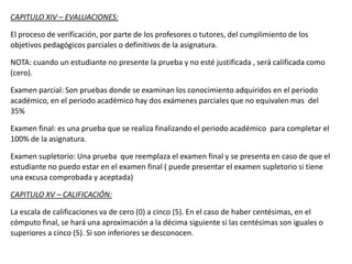 CAPITULO XIV – EVALUACIONES:
El proceso de verificación, por parte de los profesores o tutores, del cumplimiento de los
objetivos pedagógicos parciales o definitivos de la asignatura.
NOTA: cuando un estudiante no presente la prueba y no esté justificada , será calificada como
(cero).
Examen parcial: Son pruebas donde se examinan los conocimiento adquiridos en el periodo
académico, en el periodo académico hay dos exámenes parciales que no equivalen mas del
35%
Examen final: es una prueba que se realiza finalizando el periodo académico para completar el
100% de la asignatura.
Examen supletorio: Una prueba que reemplaza el examen final y se presenta en caso de que el
estudiante no puedo estar en el examen final ( puede presentar el examen supletorio si tiene
una excusa comprobada y aceptada)
CAPITULO XV – CALIFICACIÓN:
La escala de calificaciones va de cero (0) a cinco (5). En el caso de haber centésimas, en el
cómputo final, se hará una aproximación a la décima siguiente si las centésimas son iguales o
superiores a cinco (5). Si son inferiores se desconocen.
 