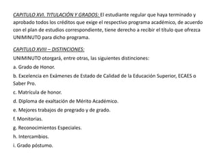 CAPITULO XVI. TITULACIÓN Y GRADOS: El estudiante regular que haya terminado y
aprobado todos los créditos que exige el respectivo programa académico, de acuerdo
con el plan de estudios correspondiente, tiene derecho a recibir el título que ofrezca
UNIMINUTO para dicho programa.
CAPITULO XVIII – DISTINCIONES:
UNIMINUTO otorgará, entre otras, las siguientes distinciones:
a. Grado de Honor.
b. Excelencia en Exámenes de Estado de Calidad de la Educación Superior, ECAES o
Saber Pro.
c. Matrícula de honor.
d. Diploma de exaltación de Mérito Académico.
e. Mejores trabajos de pregrado y de grado.
f. Monitorias.
g. Reconocimientos Especiales.
h. Intercambios.
i. Grado póstumo.
 
