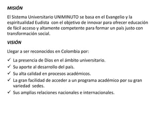 MISIÓN
El Sistema Universitario UNIMINUTO se basa en el Evangelio y la
espiritualidad Eudista con el objetivo de innovar para ofrecer educación
de fácil acceso y altamente competente para formar un país justo con
transformación social.
VISIÓN
Llegar a ser reconocidos en Colombia por:
 La presencia de Dios en el ámbito universitario.
 Su aporte al desarrollo del país.
 Su alta calidad en procesos académicos.
 La gran facilidad de acceder a un programa académico por su gran
variedad sedes.
 Sus amplias relaciones nacionales e internacionales.
 