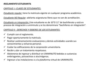 REGLAMENTO ESTUDIANTIL
CAPITULO I- CLASES DE ESTUDIANTES:
Estudiante regular: tiene la matricula vigente en cualquier programa académico.
Estudiante NO Regular: adelanta asignaturas libres que no son de acreditación.
Estudiante en integración: Este estudiante es de 10°O 11° de bachillerato y está en
proceso de integración a uniminuto y se les denominara “bachilleres en integración”.
CAPITULO II - DERECHOS Y DEBERES DE LOS ESTUDIANTES:
 Cumplir con el reglamento.
 Pagar oportunamente la matrícula.
 Realizar autónomamente evaluaciones y demás actividades usando sus
conocimientos y esfuerzo personal.
 Cuidar las edificaciones de la corporación universitaria.
 Recibir y dar un tratamiento respetuoso.
 Abstenerse de ingresar y distribuir en UNIMINUTO bebidas o sustancias
embriagantes, psicoactivas o alucinógenas.
 Ingresar a las instalaciones o a la plataforma virtual de UNIMINUTO.
 