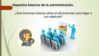 Aspectos básicos de la administración.
¿Qué funciones básicas utiliza el administrador para llegar a
sus objetivos?
 