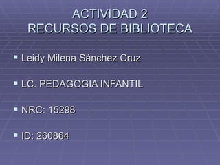 ACTIVIDAD 2
   RECURSOS DE BIBLIOTECA

 Leidy Milena Sánchez Cruz

 LC. PEDAGOGIA INFANTIL

 NRC: 15298

 ID: 260864
 