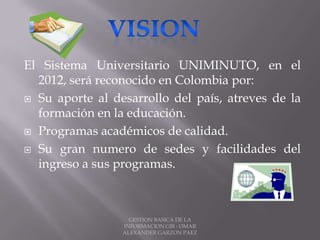 El Sistema Universitario UNIMINUTO, en el
2012, será reconocido en Colombia por:
 Su aporte al desarrollo del país, atreves de la
formación en la educación.
 Programas académicos de calidad.
 Su gran numero de sedes y facilidades del
ingreso a sus programas.
GESTION BASICA DE LA
INFORMACION GBI - OMAR
ALEXANDER GARZON PAEZ
 
