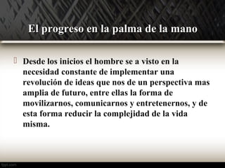 EEll pprrooggrreessoo eenn llaa ppaallmmaa ddee llaa mmaannoo 
 Desde los inicios el hombre se a visto en la 
necesidad constante de implementar una 
revolución de ideas que nos de un perspectiva mas 
amplia de futuro, entre ellas la forma de 
movilizarnos, comunicarnos y entretenernos, y de 
esta forma reducir la complejidad de la vida 
misma. 
 