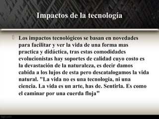 Impactos de la tecnología 
 Los impactos tecnológicos se basan en novedades 
para facilitar y ver la vida de una forma mas 
practica y didáctica, tras estas comodidades 
evolucionistas hay soportes de calidad cuyo costo es 
la devastación de la naturaleza, es decir damos 
cabida a los lujos de esta pero descatalogamos la vida 
natural. "La vida no es una tecnología, ni una 
ciencia. La vida es un arte, has de. Sentirla. Es como 
el caminar por una cuerda floja" 
 