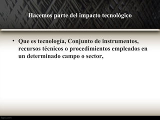 Hacemos parte del impacto tecnológico 
• Que es tecnología, Conjunto de instrumentos, 
recursos técnicos o procedimientos empleados en 
un determinado campo o sector, 
