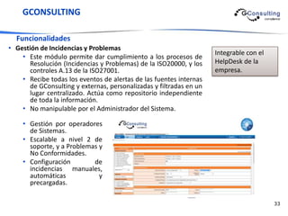 GCONSULTING

  Funcionalidades
• Gestión de Incidencias y Problemas
                                                                    Integrable con el
    • Este módulo permite dar cumplimiento a los procesos de
      Resolución (Incidencias y Problemas) de la ISO20000, y los    HelpDesk de la
      controles A.13 de la ISO27001.                                empresa.
    • Recibe todas los eventos de alertas de las fuentes internas
      de GConsulting y externas, personalizadas y filtradas en un
      lugar centralizado. Actúa como repositorio independiente
      de toda la información.
    • No manipulable por el Administrador del Sistema.

    • Gestión por operadores
      de Sistemas.
    • Escalable a nivel 2 de
      soporte, y a Problemas y
      No Conformidades.
    • Configuración        de
      incidencias manuales,
      automáticas            y
      precargadas.

                                                                                        33
 