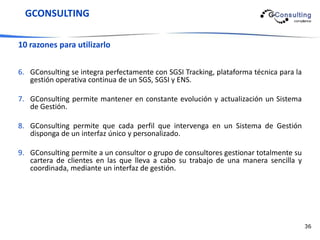 GCONSULTING

10 razones para utilizarlo


6. GConsulting se integra perfectamente con SGSI Tracking, plataforma técnica para la
   gestión operativa continua de un SGS, SGSI y ENS.

7. GConsulting permite mantener en constante evolución y actualización un Sistema
   de Gestión.

8. GConsulting permite que cada perfil que intervenga en un Sistema de Gestión
   disponga de un interfaz único y personalizado.

9. GConsulting permite a un consultor o grupo de consultores gestionar totalmente su
   cartera de clientes en las que lleva a cabo su trabajo de una manera sencilla y
   coordinada, mediante un interfaz de gestión.




                                                                                        36
 