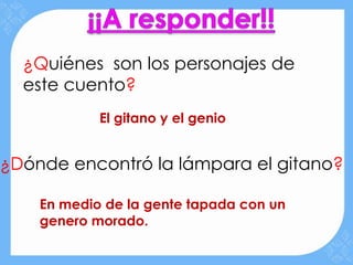 ¿Quiénes son los personajes de
  este cuento?
            El gitano y el genio


¿Dónde encontró la lámpara el gitano?

    En medio de la gente tapada con un
    genero morado.
 