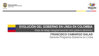 EVOLUCIÓN DEL GOBIERNO EN LÍNEA EN COLOMBIA
         Grupo de trabajo intergubernamental sobre gobierno electrónico
                         FRANCISCO CAMARGO SALAS
                         Gerente Programa Gobierno en Línea
 