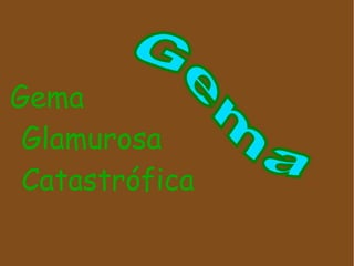 Gema
 Glamurosa
 Catastrófica
 