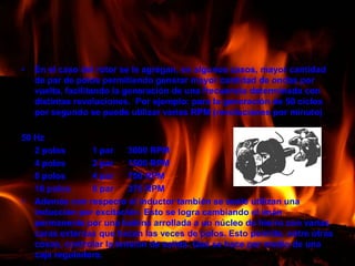 En el caso del rotor se le agregan, en algunos casos, mayor cantidad de par de polos permitiendo generar mayor cantidad de ondas por vuelta, facilitando la generación de una frecuencia determinada con distintas revoluciones.  Por ejemplo: para la generación de 50 ciclos por segundo se puede utilizar varias RPM (revoluciones por minuto)50 Hz	2 polos    	1 par	3000 RPM	4 polos 	2 par	1500 RPM	8 polos	4 par	750 RPM	16 polos	8 par	375 RPMAdemás con respecto al inductor también se suele utilizan una inducción por excitación. Esto se logra cambiando el imán permanente por una bobina arrollada a un núcleo de hierro con varias caras externas que hacen las veces de polos. Esto permite, entre otras cosas, controlar la tensión de salida. Que se hace por medio de una caja reguladora.