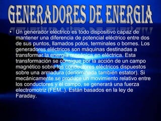 Un generador eléctrico es todo dispositivo capaz de mantener una diferencia de potencial eléctrico entre dos de sus puntos, llamados polos, terminales o bornes. Los generadores eléctricos son máquinas destinadas a transformar la energía mecánica en eléctrica. Esta transformación se consigue por la acción de un campo magnético sobre los conductores eléctricos dispuestos sobre una armadura (denominada también estator). Si mecánicamente se produce un movimiento relativo entre los conductores y el campo, se generará una fuerza electromotriz (FEM..). Están basados en la ley de Faraday.GENERADORES DE ENERGIA