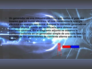 Un generador es una máquina eléctrica que realiza el proceso inverso que un motor eléctrico, el cual transforma la energía eléctrica en energía mecánica. Aunque la corriente generada es corriente alterna, puede ser rectificada para obtener una corriente continua. En el diagrama adjunto se observa la corriente inducida en un generador simple de una sola fase. La mayoría de los generadores de corriente alterna son de tres fases. 