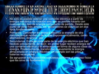 No sólo es posible obtener una corriente eléctrica a partir de energía mecánica de rotación sino que es posible hacerlo con cualquier otro tipo de energía como punto de partida. Desde este punto de vista más amplio, los  generadores se clasifican en dos tipos fundamentales:Primarios: Convierten en energía eléctrica la energía de otra naturaleza que reciben o de la que disponen inicialmente, como alternadores, dinamos , etc. Secundarios: Entregan una parte de la energía eléctrica que han recibido previamente, es decir, en primer lugar reciben energía de una corriente eléctrica y la almacenan en forma de alguna clase de energía. Posteriormente, transforman nuevamente la energía almacenada en energía eléctrica. Un ejemplo son las pilas o baterías recargables. Se agruparán los dispositivos concretos conforme al proceso físico que les sirve de fundamento.Otros sistemas de generación de corrientes eléctricas