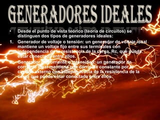 Desde el punto de vista teórico (teoría de circuitos) se distinguen dos tipos de generadores ideales:Generador de voltaje o tensión: un generador de voltaje ideal mantiene un voltaje fijo entre sus terminales con independencia de la resistencia de la carga, Rc, que pueda estar conectada entre ellos. Generador de corriente o intensidad: un generador de corriente ideal mantiene una corriente constante por el circuito externo con independencia de la resistencia de la carga que pueda estar conectada entre ellos. Generadores ideales