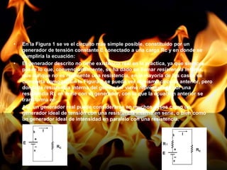 En la Figura 1 se ve el circuito más simple posible, constituido por un generador de tensión constante E conectado a una carga Rc y en donde se cumpliría la ecuación: El generador descrito no tiene existencia real en la práctica, ya que siempre posee lo que, convencionalmente, se ha dado en llamar resistencia interna, que aunque no es realmente una resistencia, en la mayoría de los casos se comporta como tal. En la Figura 2 se puede ver el mismo circuito anterior, pero donde la resistencia interna del generador viene representada por una resistencia Ri, en serie con el generador, con lo que la ecuación anterior se transforma en: Así, un generador real puede considerarse en muchos casos como un generador ideal de tensión con una resistencia interna en serie, o bien como un generador ideal de intensidad en paralelo con una resistencia.