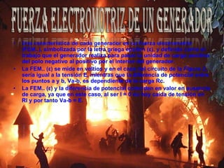 Una característica de cada generador es su fuerza electromotriz (FEM..), simbolizada por la letra griega epsilon (ε), y definida como el trabajo que el generador realiza para pasar la unidad de carga positiva del polo negativo al positivo por el interior del generador.La FEM.. (ε) se mide en voltios y en el caso del circuito de la Figura 2, sería igual a la tensión E, mientras que la diferencia de potencial entre los puntos a y b, Va-b, es dependiente de la carga Rc.La FEM.. (ε) y la diferencia de potencial coinciden en valor en ausencia de carga, ya que en este caso, al ser I = 0 no hay caída de tensión en RI y por tanto Va-b = E.Fuerza electromotriz de un generador