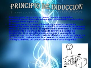 Entre los polos de un imán se genera un campo magnético produciendo unas líneas de fuerzas que parten desde el polo norte y se dirigen hacia el polo sur.Si se logra poner los polos enfrentados y mover un conductor cortando las líneas de fuerza, se producirá una diferencia de potencial entre los extremos de este. Si dejamos fijo el conductor o lo movemos paralelamente a las líneas de fuerza la diferencia de potencial desaparece. Si se conectan dichos extremos a un circuito, se producirá una circulación de corriente eléctrica a través del mismo. La circulación de corriente cambia su sentido de acuerdo a la dirección de desplazamiento del conductor dentro del campo magnético.PRINCIPIO DE INDUCCION