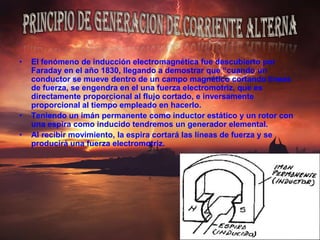El fenómeno de inducción electromagnética fue descubierto por Faraday en el año 1830, llegando a demostrar que “cuando un conductor se mueve dentro de un campo magnético cortando líneas de fuerza, se engendra en el una fuerza electromotriz, que es directamente proporcional al flujo cortado, e inversamente proporcional al tiempo empleado en hacerlo.Teniendo un imán permanente como inductor estático y un rotor con una espira como inducido tendremos un generador elemental.Al recibir movimiento, la espira cortará las líneas de fuerza y se producirá una fuerza electromotriz.PRINCIPIO DE GENERACION DE CORRIENTE ALTERNA