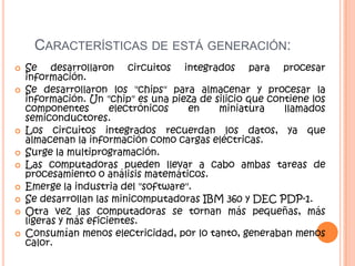 CARACTERÍSTICAS DE ESTÁ GENERACIÓN:
 Se desarrollaron circuitos integrados para procesar
información.
 Se desarrollaron los "chips" para almacenar y procesar la
información. Un "chip" es una pieza de silicio que contiene los
componentes electrónicos en miniatura llamados
semiconductores.
 Los circuitos integrados recuerdan los datos, ya que
almacenan la información como cargas eléctricas.
 Surge la multiprogramación.
 Las computadoras pueden llevar a cabo ambas tareas de
procesamiento o análisis matemáticos.
 Emerge la industria del "software".
 Se desarrollan las minicomputadoras IBM 360 y DEC PDP-1.
 Otra vez las computadoras se tornan más pequeñas, más
ligeras y más eficientes.
 Consumían menos electricidad, por lo tanto, generaban menos
calor.
 