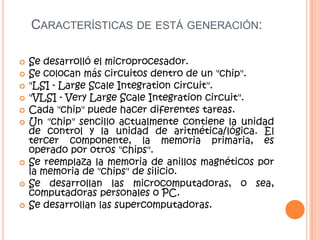 CARACTERÍSTICAS DE ESTÁ GENERACIÓN:
 Se desarrolló el microprocesador.
 Se colocan más circuitos dentro de un "chip".
 "LSI - Large Scale Integration circuit".
 "VLSI - Very Large Scale Integration circuit".
 Cada "chip" puede hacer diferentes tareas.
 Un "chip" sencillo actualmente contiene la unidad
de control y la unidad de aritmética/lógica. El
tercer componente, la memoria primaria, es
operado por otros "chips".
 Se reemplaza la memoria de anillos magnéticos por
la memoria de "chips" de silicio.
 Se desarrollan las microcomputadoras, o sea,
computadoras personales o PC.
 Se desarrollan las supercomputadoras.
 