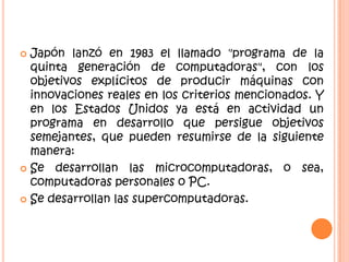  Japón lanzó en 1983 el llamado "programa de la
quinta generación de computadoras", con los
objetivos explícitos de producir máquinas con
innovaciones reales en los criterios mencionados. Y
en los Estados Unidos ya está en actividad un
programa en desarrollo que persigue objetivos
semejantes, que pueden resumirse de la siguiente
manera:
 Se desarrollan las microcomputadoras, o sea,
computadoras personales o PC.
 Se desarrollan las supercomputadoras.
 