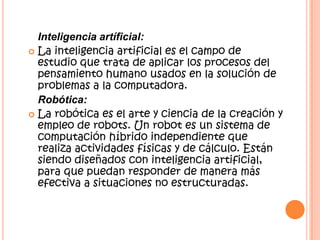 Inteligencia artíficial:
 La inteligencia artificial es el campo de
estudio que trata de aplicar los procesos del
pensamiento humano usados en la solución de
problemas a la computadora.
Robótica:
 La robótica es el arte y ciencia de la creación y
empleo de robots. Un robot es un sistema de
computación híbrido independiente que
realiza actividades físicas y de cálculo. Están
siendo diseñados con inteligencia artificial,
para que puedan responder de manera más
efectiva a situaciones no estructuradas.
 