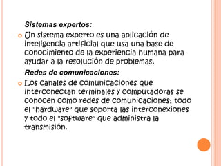 Sistemas expertos:
 Un sistema experto es una aplicación de
inteligencia artificial que usa una base de
conocimiento de la experiencia humana para
ayudar a la resolución de problemas.
Redes de comunicaciones:
 Los canales de comunicaciones que
interconectan terminales y computadoras se
conocen como redes de comunicaciones; todo
el "hardware" que soporta las interconexiones
y todo el "software" que administra la
transmisión.
 