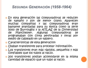 SEGUNDA GENERACIÓN (1958-1964)
 En esta generación las computadoras se reducen
de tamaño y son de menor costo. Aparecen
muchas compañías y las computadoras eran
bastante avanzadas para su época como la serie
5000 de Burroughs y la ATLAS de la Universidad
de Manchester. Algunas computadoras se
programaban con cinta perforadas y otras por
medio de cableado en un tablero.
 Caracteristicas de esta generacion
 Usaban transistores para procesar información.
 Los transistores eran más rápidos, pequeños y más
confiables que los tubos al vacío.
 200 transistores podían acomodarse en la misma
cantidad de espacio que un tubo al vacío.
 
