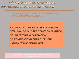 RACIONALIDAD AMBIENTAL ES EL CAMPO DE DEFINICIÓN DE VALORES O FINES EN EL MARCO DE UNA DETERMINADA RELACIÓN OBJETIVAMENTE VALORABLE  DEL PAR: NATURALEZA/ SOCIEDAD (LEFF) SEGURIDAD, HIGIENEY MEDIO AMBIENTE- UTN ALOMA SARTOR CÓMO COMPRENDEMOS LAS  PROBLEMÁTICAS AMBIENTALES? A TRAVES DE LA CONSTRUCCIÓN DE UNA:  RACIONALIDAD AMBIENTAL 
