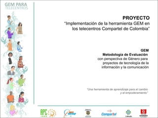 GEM Metodología de Evaluación   con perspectiva de Género para  proyectos de tecnología de la información y la comunicación PROYECTO “ Implementación de la herramienta GEM en los telecentros Compartel de Colombia” “ Una herramienta de aprendizaje para el cambio y el empoderamiento” 