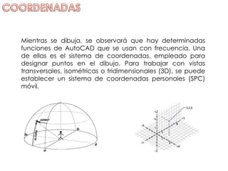 Mientras se dibuja, se observará que hay determinadas funciones de AutoCAD que se usan con frecuencia. Una de ellas es el sistema de coordenadas, empleado para designar puntos en el dibujo. Para trabajar con vistas transversales, isométricas o tridimensionales (3D), se puede establecer un sistema de coordenadas personales (SPC) móvil.  