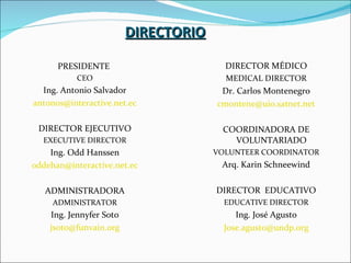 DIRECTORIO DIRECTOR MÉDICO MEDICAL DIRECTOR Dr. Carlos Montenegro [email_address] COORDINADORA DE VOLUNTARIADO VOLUNTEER COORDINATOR Arq. Karin Schneewind DIRECTOR  EDUCATIVO EDUCATIVE DIRECTOR Ing. José Agusto [email_address] PRESIDENTE  CEO Ing. Antonio Salvador [email_address] DIRECTOR EJECUTIVO EXECUTIVE DIRECTOR Ing. Odd Hanssen [email_address] ADMINISTRADORA ADMINISTRATOR Ing. Jennyfer Soto [email_address] 