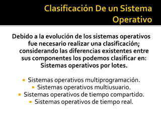 Debido a la evolución de los sistemas operativos
     fue necesario realizar una clasificación;
  considerando las diferencias existentes entre
   sus componentes los podemos clasificar en:
          Sistemas operativos por lotes.

    Sistemas operativos multiprogramación.
        Sistemas operativos multiusuario.
   Sistemas operativos de tiempo compartido.
       Sistemas operativos de tiempo real.
 