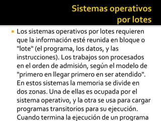    Los sistemas operativos por lotes requieren
    que la información esté reunida en bloque o
    "lote" (el programa, los datos, y las
    instrucciones). Los trabajos son procesados
    en el orden de admisión, según el modelo de
    "primero en llegar primero en ser atendido".
    En estos sistemas la memoria se divide en
    dos zonas. Una de ellas es ocupada por el
    sistema operativo, y la otra se usa para cargar
    programas transitorios para su ejecución.
    Cuando termina la ejecución de un programa
 