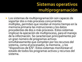    Los sistemas de multiprogramación son capaces de
    soportar dos o más procesos concurrentes
    múltiples, permiten que residan al mismo tiempo en la
    memoria primaria las instrucciones y los datos
    procedentes de dos o más procesos. Estos sistemas
    implican la operación de multiproceso, para el manejo
    de la información. Se caracterizan principalmente por
    un gran número de programas activos
    simultáneamente que compiten por los recursos del
    sistema, como el procesador, la memoria , y los
    "dispositivos de E/S". Estos sistemas monitorean el
    estado de todos los programas activos y recursos del
    sistema.
 