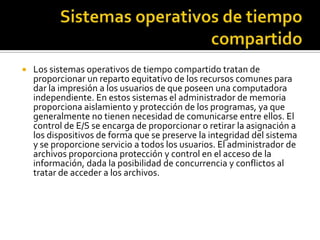    Los sistemas operativos de tiempo compartido tratan de
    proporcionar un reparto equitativo de los recursos comunes para
    dar la impresión a los usuarios de que poseen una computadora
    independiente. En estos sistemas el administrador de memoria
    proporciona aislamiento y protección de los programas, ya que
    generalmente no tienen necesidad de comunicarse entre ellos. El
    control de E/S se encarga de proporcionar o retirar la asignación a
    los dispositivos de forma que se preserve la integridad del sistema
    y se proporcione servicio a todos los usuarios. El administrador de
    archivos proporciona protección y control en el acceso de la
    información, dada la posibilidad de concurrencia y conflictos al
    tratar de acceder a los archivos.
 