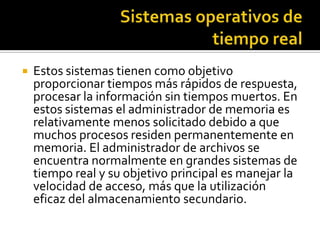    Estos sistemas tienen como objetivo
    proporcionar tiempos más rápidos de respuesta,
    procesar la información sin tiempos muertos. En
    estos sistemas el administrador de memoria es
    relativamente menos solicitado debido a que
    muchos procesos residen permanentemente en
    memoria. El administrador de archivos se
    encuentra normalmente en grandes sistemas de
    tiempo real y su objetivo principal es manejar la
    velocidad de acceso, más que la utilización
    eficaz del almacenamiento secundario.
 