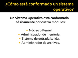 Un Sistema Operativo está conformado
   básicamente por cuatro módulos:

            Núcleo o Kernel.
      Administrador de memoria.
       Sistema de entrada/salida.
      Administrador de archivos.
 