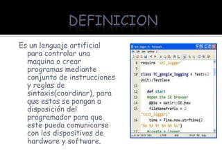 DEFINICION
Es un lenguaje artificial
  para controlar una
  maquina o crear
  programas mediante
  conjunto de instrucciones
  y reglas de
  sintaxis(coordinar), para
  que estos se pongan a
  disposición del
  programador para que
  este pueda comunicarse
  con los dispositivos de
  hardware y software.
 
