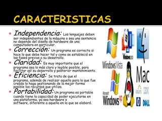    Independencia: Los lenguajes deben
    ser independientes de la máquina o sea una sentencia
    no depende del diseño de hardware de una
    computadora en particular.
   Corrección: Un programa es correcto si
    hace lo que debe hacer tal y como se estableció en
    las fases previas a su desarrollo.
   Claridad: Es muy importante que el
    programa sea lo más claro y legible posible, para
    facilitar así su desarrollo y posterior mantenimiento.
   Eficiencia: Se trata de que el
    programa, además de realizar aquello para lo que fue
    creado lo haga gestionando de la mejor forma
    posible los recursos que utiliza.
   Portabilidad: Un programa es portable
    cuando tiene la capacidad de poder ejecutarse en
    una plataforma, ya sea hardware o
    software, diferente a aquella en la que se elaboró.
 
