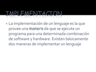 IMPLEMENTACION
   La implementación de un lenguaje es la que
    provee una manera de que se ejecute un
    programa para una determinada combinación
    de software y hardware. Existen básicamente
    dos maneras de implementar un lenguaje
 