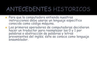 ANTECEDENTES HISTORICOS
   Para que la computadora entienda nuestras
    instrucciones debe usarse un lenguaje específico
    conocido como código máquina.
   Los primeros operadores de computadoras decidieron
    hacer un traductor para reemplazar los 0 y 1 por
    palabras o abstracción de palabras y letras
    provenientes del inglés; éste se conoce como lenguaje
    ensamblador.
 