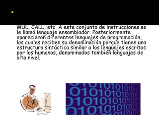    La necesidad de recordar secuencias de programación
    para las acciones usuales llevó a denominarlas con
    nombres fáciles de memorizar y asociar: ADD, SUB,
    MUL, CALL, etc. A este conjunto de instrucciones se
    le llamó lenguaje ensamblador. Posteriormente
    aparecieron diferentes lenguajes de programación,
    los cuales reciben su denominación porque tienen una
    estructura sintáctica similar a los lenguajes escritos
    por los humanos, denominados también lenguajes de
    alto nivel.
 