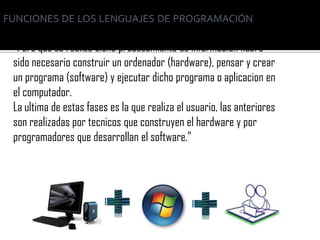 FUNCIONES DE LOS LENGUAJES DE PROGRAMACIÓN

 “Para que se realize dicho procesamiento de información habra
 sido necesario construir un ordenador (hardware), pensar y crear
 un programa (software) y ejecutar dicho programa o aplicacion en
 el computador.
 La ultima de estas fases es la que realiza el usuario, las anteriores
 son realizadas por tecnicos que construyen el hardware y por
 programadores que desarrollan el software.”
 