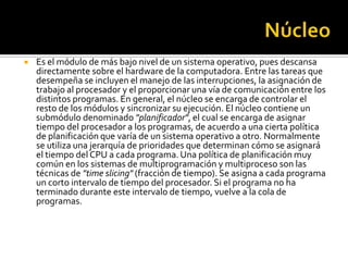    Es el módulo de más bajo nivel de un sistema operativo, pues descansa
    directamente sobre el hardware de la computadora. Entre las tareas que
    desempeña se incluyen el manejo de las interrupciones, la asignación de
    trabajo al procesador y el proporcionar una vía de comunicación entre los
    distintos programas. En general, el núcleo se encarga de controlar el
    resto de los módulos y sincronizar su ejecución. El núcleo contiene un
    submódulo denominado "planificador", el cual se encarga de asignar
    tiempo del procesador a los programas, de acuerdo a una cierta política
    de planificación que varía de un sistema operativo a otro. Normalmente
    se utiliza una jerarquía de prioridades que determinan cómo se asignará
    el tiempo del CPU a cada programa. Una política de planificación muy
    común en los sistemas de multiprogramación y multiproceso son las
    técnicas de "time slicing" (fracción de tiempo). Se asigna a cada programa
    un corto intervalo de tiempo del procesador. Si el programa no ha
    terminado durante este intervalo de tiempo, vuelve a la cola de
    programas.
 