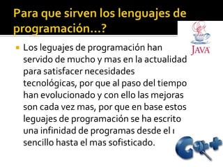    Los leguajes de programación han
    servido de mucho y mas en la actualidad
    para satisfacer necesidades
    tecnológicas, por que al paso del tiempo
    han evolucionado y con ello las mejoras
    son cada vez mas, por que en base estos
    leguajes de programación se ha escrito
    una infinidad de programas desde el mas
    sencillo hasta el mas sofisticado.
 